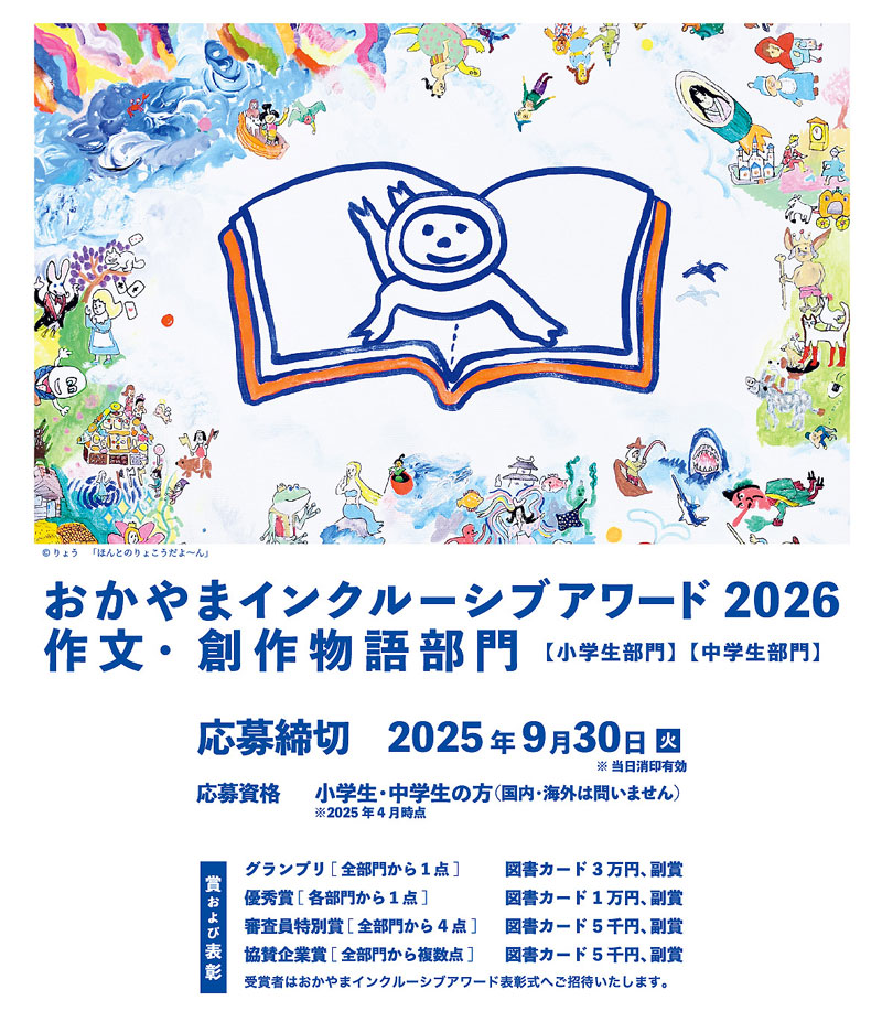 おかやまインクルーシブアワード2025作文・創作部門募集 ■応募資格 2025年4月時点で小学生・中学生の方。(国内・海外は問いません) 作文や応募用紙には、2025年4月時点での学校名・学年を記載するようにしてください。 ■応募締切 2025年9月30日 ※ 当日消印有効です。