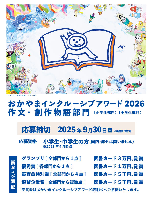 おかやまインクルーシブアワード2025作文・創作部門募集 ■応募資格 2025年4月時点で小学生・中学生の方。(国内・海外は問いません) 作文や応募用紙には、2025年4月時点での学校名・学年を記載するようにしてください。 ■応募締切 2025年9月30日 ※ 当日消印有効です。