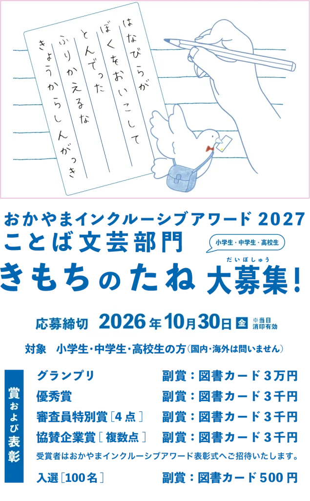 きもちのたね大募集　応募締め切り　2026年10月30日(金曜日)　対象　小学生・中学生・高校生(国内・海外は問いません。) 賞及び表彰　グランプリ　副賞：図書カード３万円 優秀賞　副賞：図書カード３千円 審査員特別賞[4点]　副賞：図書カード３千円 協賛企業賞[複数点]　副賞：図書カード３千円 受賞者はおかやまインクルーシブアワード表彰式へご招待いたします。 入選[100名]　副賞：図書カード５00円
